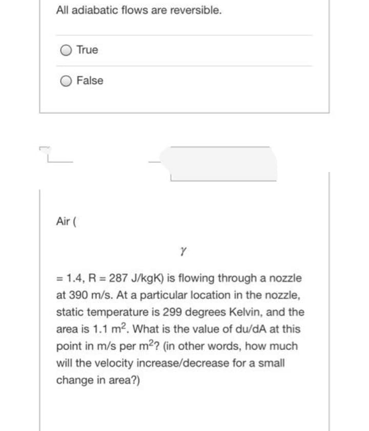 All adiabatic flows are reversible.
True
False
도
Air (
Y
= 1.4, R = 287 J/kgK) is flowing through a nozzle
at 390 m/s. At a particular location in the nozzle,
static temperature is 299 degrees Kelvin, and the
area is 1.1 m². What is the value of du/dA at this
point in m/s per m²? (in other words, how much
will the velocity increase/decrease for a small
change in area?)