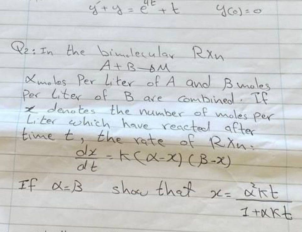 уту
y+y=e²²² + t
Y(0)=0
Q2: In the bimelecular Rxn
A+BOM
If α=B
Xmoles Per Liter of A and B moles
Per liter of B are
B are combined. If
x denotes the number of moles per
Liter which have reacted after
time t, the rate of Ran:
dx = K (α-x) (B-X)
dt
show that x= akt
1 +Akt