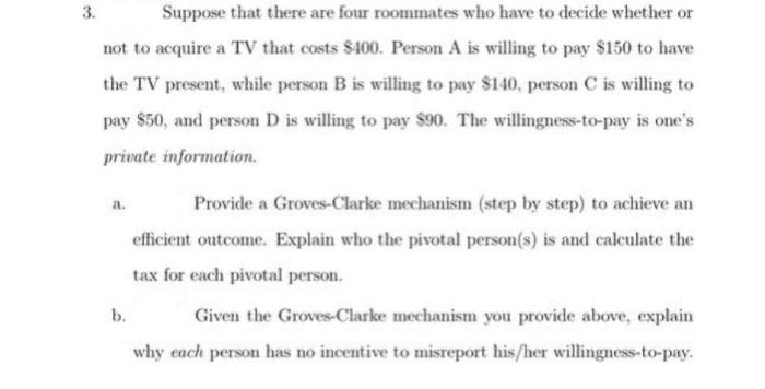 3.
Suppose that there are four roommates who have to decide whether or
not to acquire a TV that costs $400. Person A is willing to pay $150 to have
the TV present, while person B is willing to pay $140, person C is willing to
pay $50, and person D is willing to pay $90. The willingness-to-pay is one's
private information.
a.
Provide a Groves-Clarke mechanism (step by step) to achieve an
efficient outcome. Explain who the pivotal person(s) is and calculate the
tax for each pivotal person.
b.
Given the Groves-Clarke mechanism you provide above, explain
why each person has no incentive to misreport his/her willingness-to-pay.
