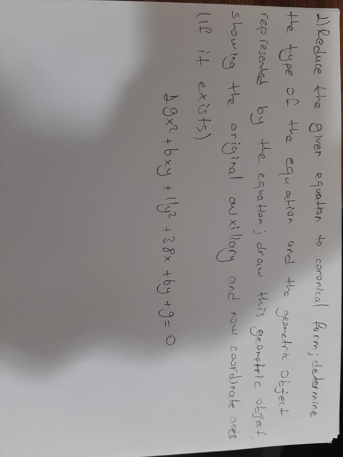 2Reduce the giver equaton to coronical Rorm; determine
the type of the
and the geometric Object
equ
ation
rep resented by the equation j draw this gedretric objet,
showing the original
(Ie it exists)
auxi
xì lhary
and now caordinate ares
9x? +bxy +y? +28x +by +9= 0
%3D
