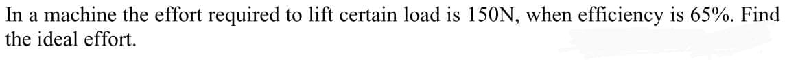 In a machine the effort required to lift certain load is 150N, when efficiency is 65%. Find
the ideal effort.
