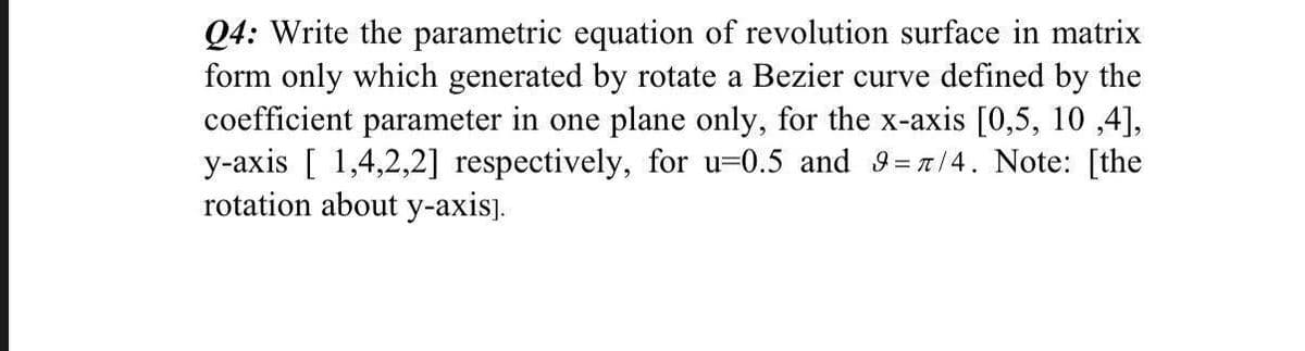 Q4: Write the parametric equation of revolution surface in matrix
form only which generated by rotate a Bezier curve defined by the
coefficient parameter in one plane only, for the x-axis [0,5, 10,4],
y-axis [1,4,2,2] respectively, for u-0.5 and 9=7/4. Note: [the
rotation about y-axis].