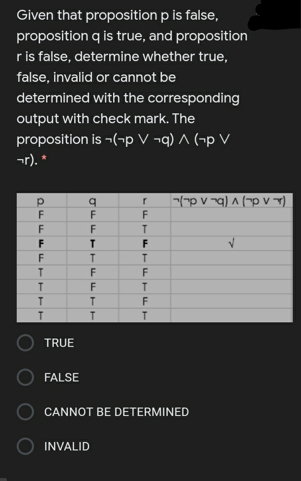 Given that proposition p is false,
proposition q is true, and proposition
ris false, determine whether true,
false, invalid or cannot be
determined with the corresponding
output with check mark. The
proposition is ¬(¬p V ¬q) ^ (-p V
¬r). *
-(-p v ¬q) ^ (¬p V r)
r
F
F
T
T.
F
F
T.
T.
TRUE
FALSE
CANNOT BE DETERMINED
INVALID
