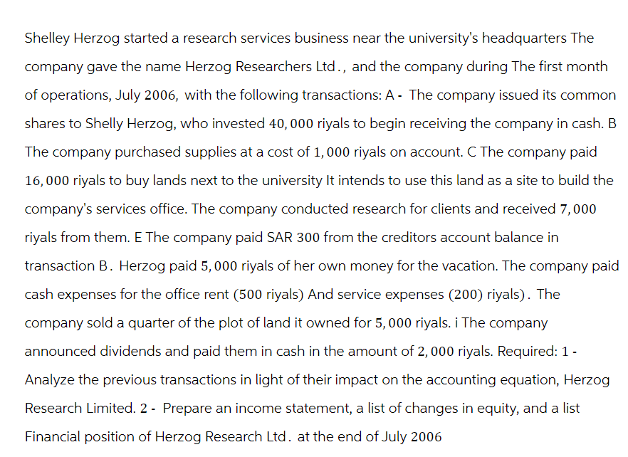 Shelley Herzog started a research services business near the university's headquarters The
company gave the name Herzog Researchers Ltd., and the company during The first month
of operations, July 2006, with the following transactions: A - The company issued its common
shares to Shelly Herzog, who invested 40,000 riyals to begin receiving the company in cash. B
The company purchased supplies at a cost of 1,000 riyals on account. C The company paid
16,000 riyals to buy lands next to the university It intends to use this land as a site to build the
company's services office. The company conducted research for clients and received 7,000
riyals from them. E The company paid SAR 300 from the creditors account balance in
transaction B. Herzog paid 5, 000 riyals of her own money for the vacation. The company paid
cash expenses for the office rent (500 riyals) And service expenses (200) riyals). The
company sold a quarter of the plot of land it owned for 5, 000 riyals. i The company
announced dividends and paid them in cash in the amount of 2,000 riyals. Required: 1 -
Analyze the previous transactions in light of their impact on the accounting equation, Herzog
Research Limited. 2 - Prepare an income statement, a list of changes in equity, and a list
Financial position of Herzog Research Ltd. at the end of July 2006