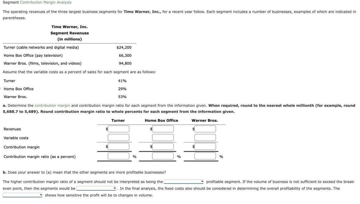 Segment Contribution Margin Analysis
The operating revenues of the three largest business segments for Time Warner, Inc., for a recent year follow. Each segment includes a number of businesses, examples of which are indicated in
parentheses.
Turner (cable networks and digital media)
Home Box Office (pay television)
Warner Bros. (films, television, and videos)
Assume that the variable costs as a percent of sales for each segment are as follows:
Turner
Home Box Office
Warner Bros.
Time Warner, Inc.
Segment Revenues
(in millions)
Revenues
Variable costs
a. Determine the contribution margin and contribution margin ratio for each segment from the information given. When required, round to the nearest whole millionth (for example, round
5,688.7 to 5,689). Round contribution margin ratio to whole percents for each segment from the information given.
Turner
Home Box Office
Contribution margin
Contribution margin ratio (as a percent)
$
$24,200
66,300
94,800
$
41%
29%
53%
%
$
%
Warner Bros.
$
%
b. Does your answer to (a) mean that the other segments are more profitable businesses?
The higher contribution margin ratio of a segment should not be interpreted as being the
profitable segment. If the volume of business is not sufficient to exceed the break-
even point, then the segments would be
. In the final analysis, the fixed costs also should be considered in determining the overall profitability of the segments. The
shows how sensitive the profit will be to changes in volume.