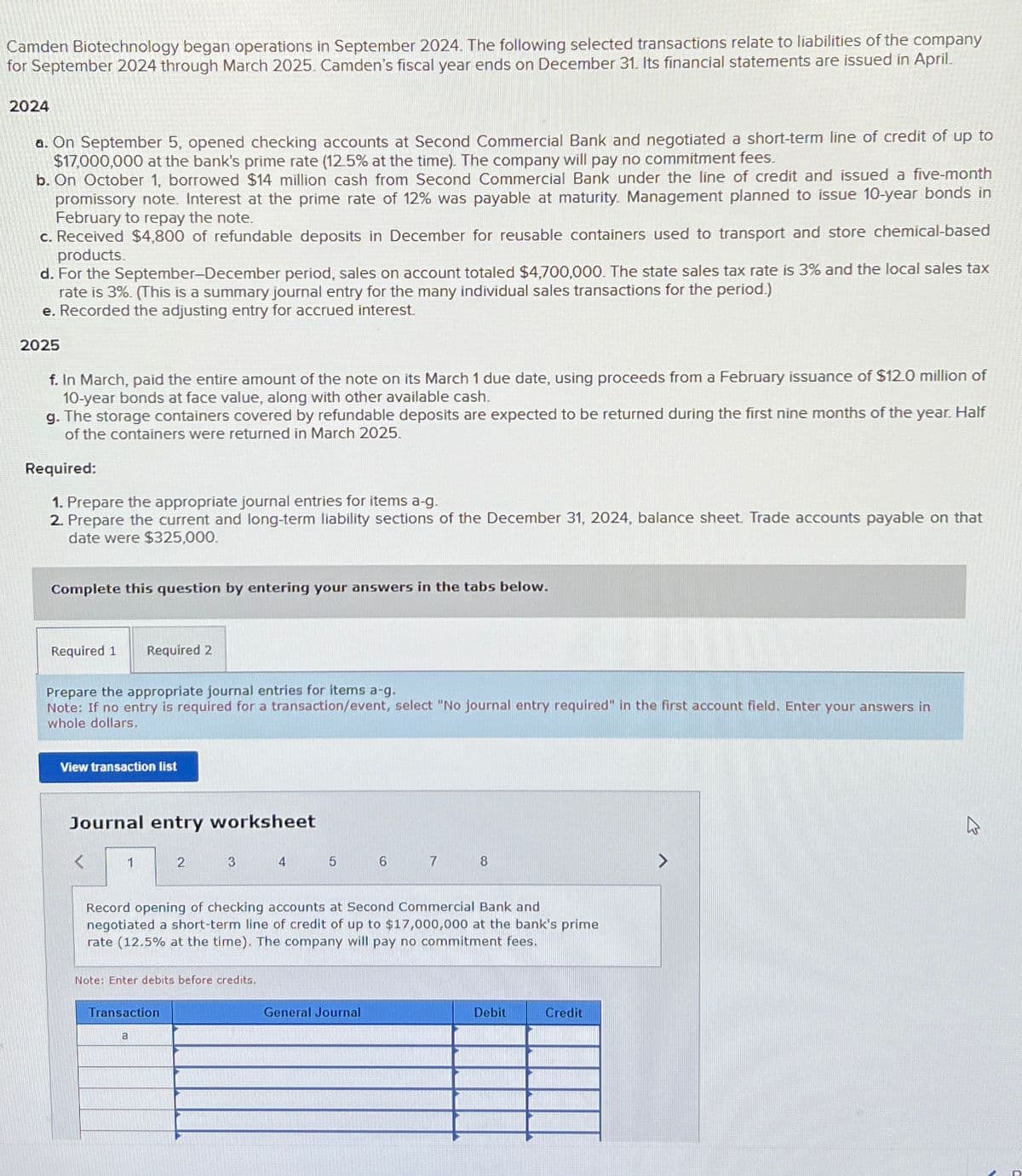 Camden Biotechnology began operations in September 2024. The following selected transactions relate to liabilities of the company
for September 2024 through March 2025. Camden's fiscal year ends on December 31. Its financial statements are issued in April.
2024
a. On September 5, opened checking accounts at Second Commercial Bank and negotiated a short-term line of credit of up to
$17,000,000 at the bank's prime rate (12.5% at the time). The company will pay no commitment fees.
b. On October 1, borrowed $14 million cash from Second Commercial Bank under the line of credit and issued a five-month
promissory note. Interest at the prime rate of 12% was payable at maturity. Management planned to issue 10-year bonds in
February to repay the note.
c. Received $4,800 of refundable deposits in December for reusable containers used to transport and store chemical-based
products.
d. For the September-December period, sales on account totaled $4,700,000. The state sales tax rate is 3% and the local sales tax
rate is 3%. (This is a summary journal entry for the many individual sales transactions for the period.)
e. Recorded the adjusting entry for accrued interest.
2025
f. In March, paid the entire amount of the note on its March 1 due date, using proceeds from a February issuance of $12.0 million of
10-year bonds at face value, along with other available cash.
g. The storage containers covered by refundable deposits are expected to be returned during the first nine months of the year. Half
of the containers were returned in March 2025.
Required:
1. Prepare the appropriate journal entries for items a-g.
2. Prepare the current and long-term liability sections of the December 31, 2024, balance sheet. Trade accounts payable on that
date were $325,000.
Complete this question by entering your answers in the tabs below.
Required 1
Prepare the appropriate journal entries for items a-g.
Note: If no entry is required for a transaction/event, select "No journal entry required" in the first account field. Enter your answers in
whole dollars.
Required 2
View transaction list
Journal entry worksheet
1
2
Transaction
a
3
Note: Enter debits before credits.
4
5
Record opening of checking accounts at Second Commercial Bank and
negotiated a short-term line of credit of up to $17,000,000 at the bank's prime
rate (12.5% at the time). The company will pay no commitment fees.
6
General Journal
7
8
Debit
Credit