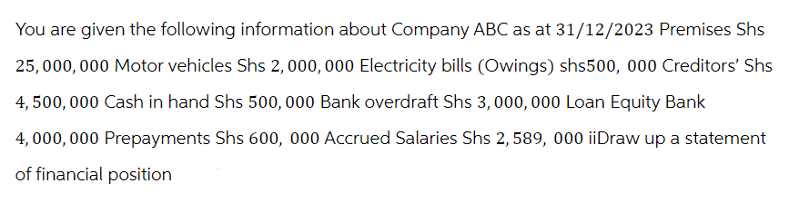 You are given the following information about Company ABC as at 31/12/2023 Premises Shs
25,000,000 Motor vehicles Shs 2,000,000 Electricity bills (Owings) shs500, 000 Creditors' Shs
4,500,000 Cash in hand Shs 500,000 Bank overdraft Shs 3,000,000 Loan Equity Bank
4,000,000 Prepayments Shs 600, 000 Accrued Salaries Shs 2, 589, 000 iiDraw up a statement
of financial position