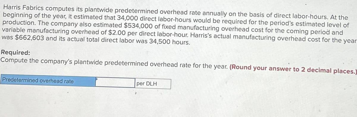 Harris Fabrics computes its plantwide predetermined overhead rate annually on the basis of direct labor-hours. At the
beginning of the year, it estimated that 34,000 direct labor-hours would be required for the period's estimated level of
production. The company also estimated $534,000 of fixed manufacturing overhead cost for the coming period and
variable manufacturing overhead of $2.00 per direct labor-hour. Harris's actual manufacturing overhead cost for the year
was $662,603 and its actual total direct labor was 34,500 hours.
Required:
Compute the company's plantwide predetermined overhead rate for the year. (Round your answer to 2 decimal places.)
Predetermined overhead rate
per DLH