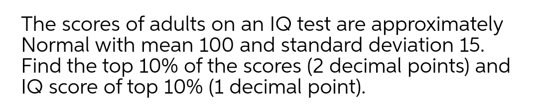 The scores of adults on an IQ test are approximately
Normal with mean 100 and standard deviation 15.
Find the top 10% of the scores (2 decimal points) and
IQ score of top 10% (1 decimal point).
