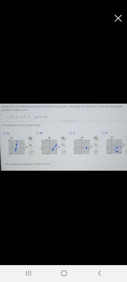 Graph the curve whose parametric equations are given, and show its orientation. Find the rectangular
equation of the curve.
X= +5, v=t - 5; - 00 <t< o
Choose the correct graph below.
OA.
OB
OC.
OD.
The rectangular equation of the curve is.
II
