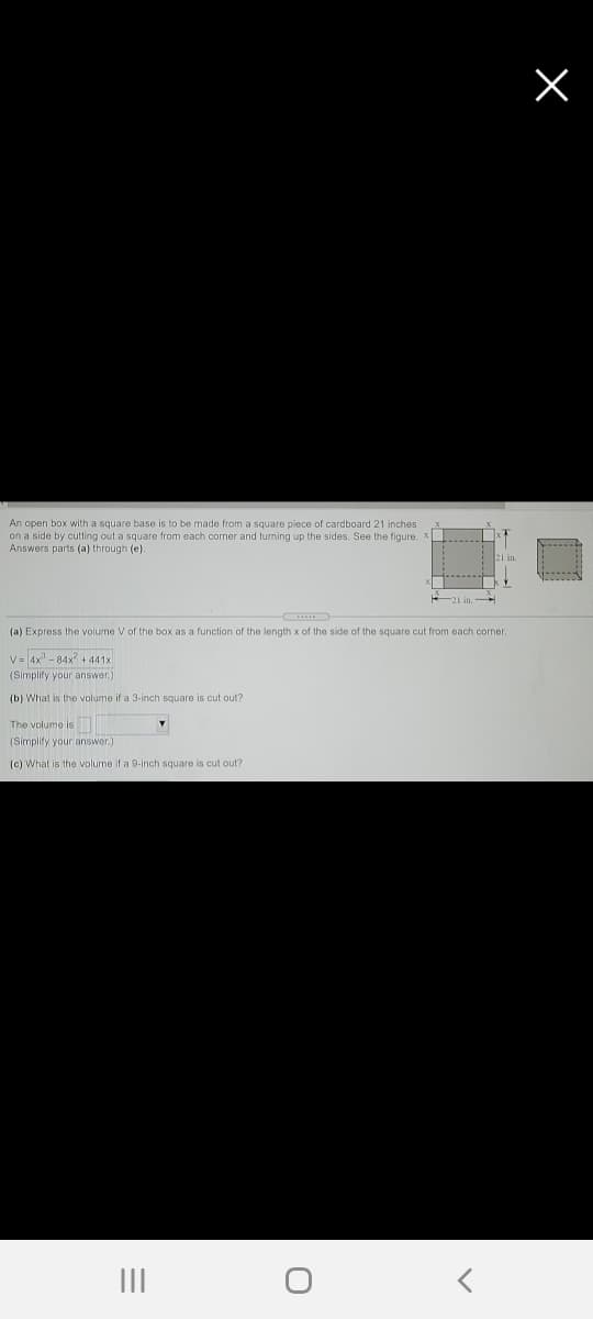 An open box with a square base is to be made from a square piece of cardboard 21 inches
on a side by cutting out a square from each corner and turning up the sides. See the figure.
Answers parts (a) through (e).
(a) Express the volume V of the box as a function of the length x of the side of the square cut from each corner.
V= 4x - 84x + 441x
(Simplify your answer.)
(b) What is the volume if a 3-inch square is cut out?
The volume is
(Simplity your answer)
(c) What is the volume if a 9-1inch square is cut out?
III
