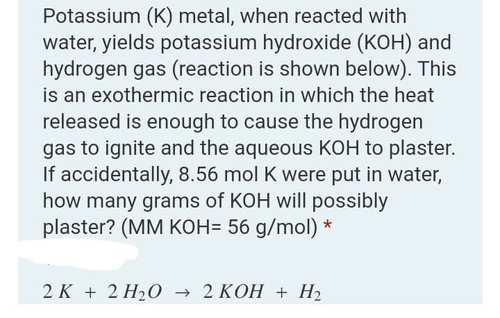 Potassium (K) metal, when reacted with
water, yields potassium hydroxide (KOH) and
hydrogen gas (reaction is shown below). This
is an exothermic reaction in which the heat
released is enough to cause the hydrogen
gas to ignite and the aqueous KOH to plaster.
If accidentally, 8.56 mol K were put in water,
how many grams of KOH will possibly
plaster? (MM KOH= 56 g/mol) *
2 К + 2 H2О > 2 КОН + Н2
