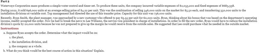 Part 2
Waterways Corporation mass-produces a simple water control and timer set. To produce these units, the company incurred variable expenses of $2,053,200 and fixed expenses of $683,338.
During 2022, it sold 696,000 units at an average selling price of $4.22 per unit. This was the combination of selling 346,000 units on the market for $5.50 each, and transferring 350,000 units to the
installation divisions at variable cost. Top management had directed the use of this transfer price. Capacity for this unit was 736,000 units.
Recently, Ryan Smith, the plant manager, was approached by a new customer who offered to pay $5.55 per unit for 60,000 units. Ryan, thinking about his bonus that was based on the department's operating
income, readily accepted the order. Now he had to break the news to Lee Williams, the service vice-president in charge of installations. In order to fill the new order, Ryan would have to reduce the installation
division's quota by 20,000 units because he was not prepared to give up the margin he would receive from the outside sales. He suggested that Lee could purchase what he needed in the outside market.
Instructions
a. Suppose Ryan accepts the order. Determine what the impact would be on:
1. the plant,
2. the installation division, and
3. the company as a whole.
b. What do you think would be the best course of action in this situation? Explain.