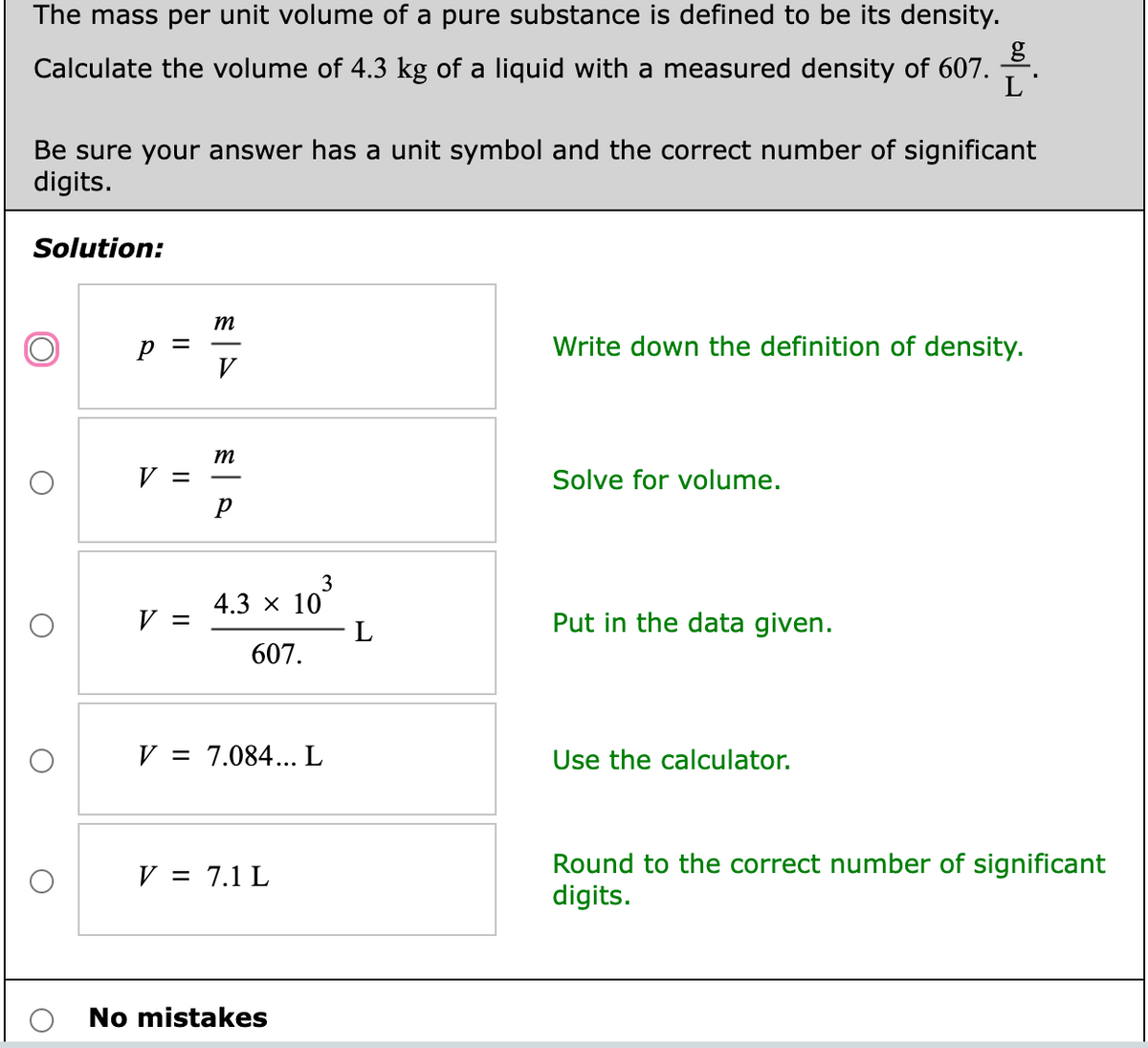 The mass per unit volume of a pure substance is defined to be its density.
Calculate the volume of 4.3 kg of a liquid with a measured density of 607.
L
Be sure your answer has a unit symbol and the correct number of significant
digits.
Solution:
m
Write down the definition of density.
V
m
V =
Solve for volume.
р
3
4.3 x 10
L
V =
Put in the data given.
607.
V = 7.084... L
Use the calculator.
Round to the correct number of significant
digits.
V = 7.1 L
No mistakes
