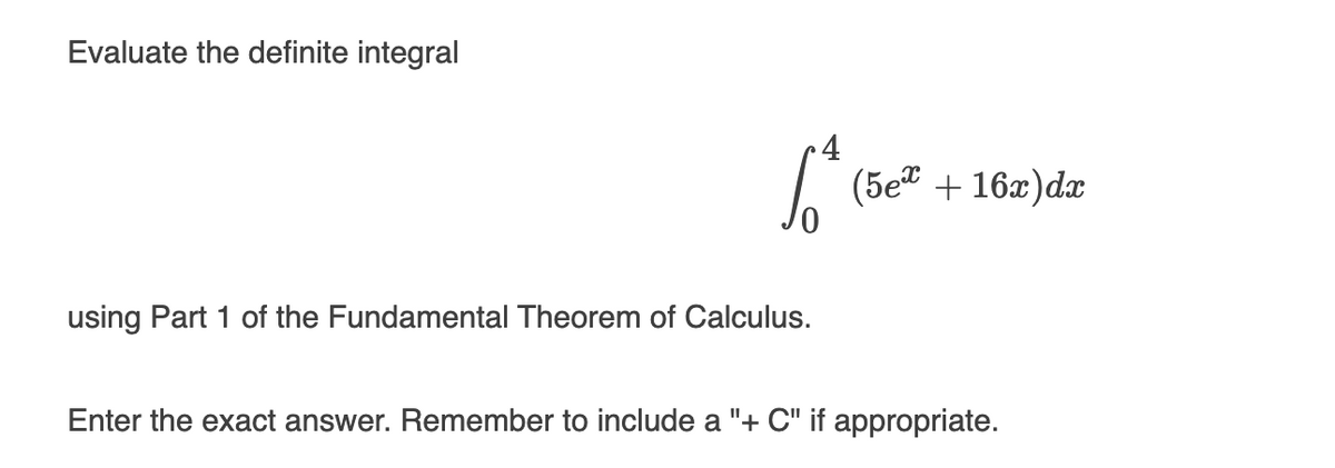 ### Evaluating a Definite Integral

**Evaluate the definite integral**
$$\int_{0}^{4} (5e^x + 16x) \, dx$$

**Using Part 1 of the Fundamental Theorem of Calculus.**

Enter the exact answer. Remember to include a "+ C" if appropriate.

### Detailed Explanation of the Integral and Concepts

* **Definite Integral**: Evaluates the net area under a curve within a specific interval.
* **Fundamental Theorem of Calculus (Part 1)**: Relates the concept of differentiating a function with the concept of integrating a function. Specifically, it states that if \( F \) is an antiderivative of \( f \) on an interval \([a, b]\), then:
  $$\int_{a}^{b} f(x) \, dx = F(b) - F(a)$$

**Steps to Solve the Integral**:
1. **Find the antiderivative**: Calculate the antiderivative of each term in the integrand.
   
   * Antiderivative of \( 5e^x \) is \( 5e^x \)
   * Antiderivative of \( 16x \) is \( 8x^2 \)
   
   Combining these, we get:

   $$\int (5e^x + 16x) \, dx = 5e^x + 8x^2 + C$$

2. **Evaluate the definite integral using the limits 0 and 4**:
   Substitute the limits into the antiderivative:
   $$\left[ 5e^x + 8x^2 \right]_{0}^{4} = \left( 5e^4 + 8(4^2) \right) - \left( 5e^0 + 8(0^2) \right)$$

3. **Simplify the expression**:
   $$
   = \left( 5e^4 + 8 \times 16 \right) - \left( 5 \times 1 + 8 \times 0 \right)
   $$
   $$
   = 5e^4 + 128 - 5
   $$
   $$
   = 5e^4 + 123
   $$

The exact answer to the integral is \( 5e^4