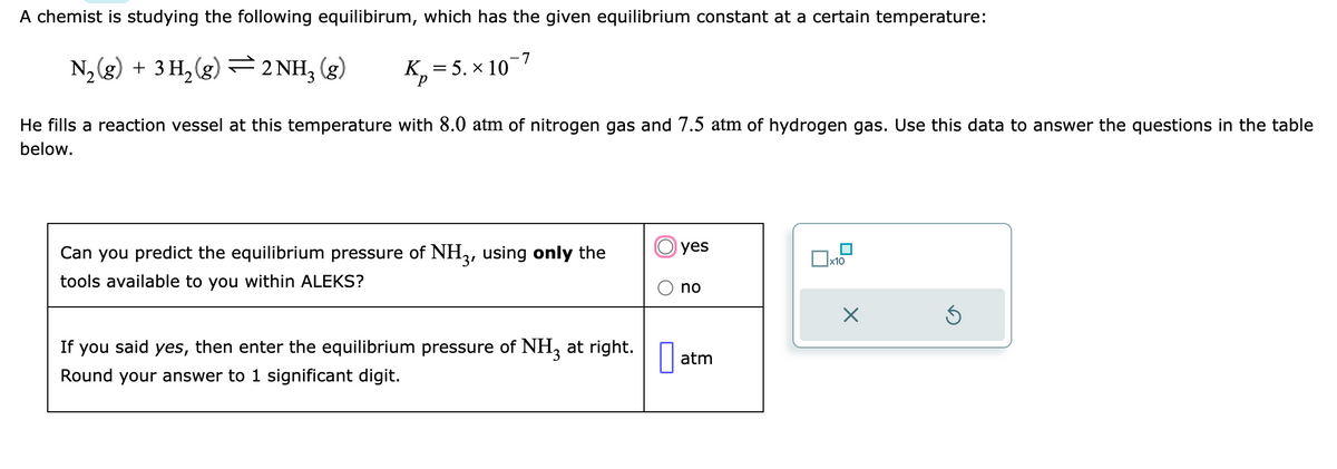 A chemist is studying the following equilibirum, which has the given equilibrium constant at a certain temperature:
K₂=5. × 10-7
N₂(g) + 3H₂(g) — 2NH₂(g)
He fills a reaction vessel at this temperature with 8.0 atm of nitrogen gas and 7.5 atm of hydrogen gas. Use this data to answer the questions in the table
below.
Can you predict the equilibrium pressure of NH3, using only the
tools available to you within ALEKS?
If you said yes, then enter the equilibrium pressure of NH3 at right.
Round your answer to 1 significant digit.
yes
no
atm
x10
X
5