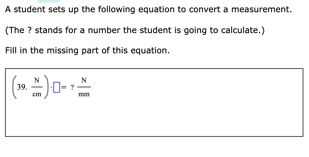 A student sets up the following equation to convert a measurement.
(The ? stands for a number the student is going to calculate.)
Fill in the missing part of this equation.
39.
·D= ?
cm
mm
