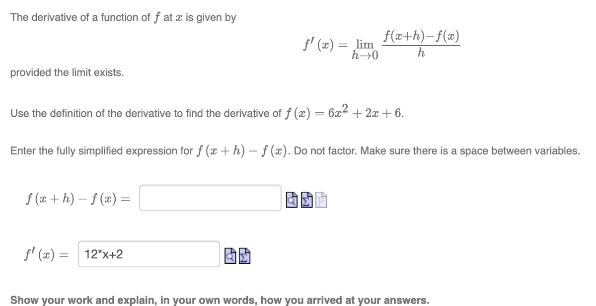 The derivative of a function of f at x is given by
f(x+h)– f(x)
f' (x) = ,lim
h→0
h
provided the limit exists.
Use the definition of the derivative to find the derivative of f () = 6x2 + 2x + 6.
Enter the fully simplified expression for f (x + h) – f (x). Do not factor. Make sure there is a space between variables.
f (x + h) – f (x) =
f' (x) =
固助
12*x+2
Show your work and explain, in your own words, how you arrived at your answers.
