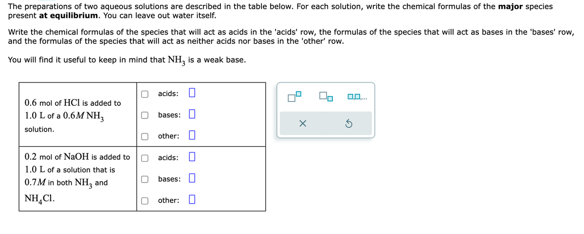 The preparations of two aqueous solutions are described in the table below. For each solution, write the chemical formulas of the major species
present at equilibrium. You can leave out water itself.
Write the chemical formulas of the species that will act as acids in the 'acids' row, the formulas of the species that will act as bases in the 'bases' row,
and the formulas of the species that will act as neither acids nor bases in the 'other' row.
You will find it useful to keep in mind that NH3 is a weak base.
0.6 mol of HCl is added to
1.0 L of a 0.6M NH3
solution.
0.2 mol of NaOH is added to
1.0 L of a solution that is
0.7M in both NH3 and
NH,C1.
acids: 0
bases:
other:
acids:
bases:
other:
X
0,0,...