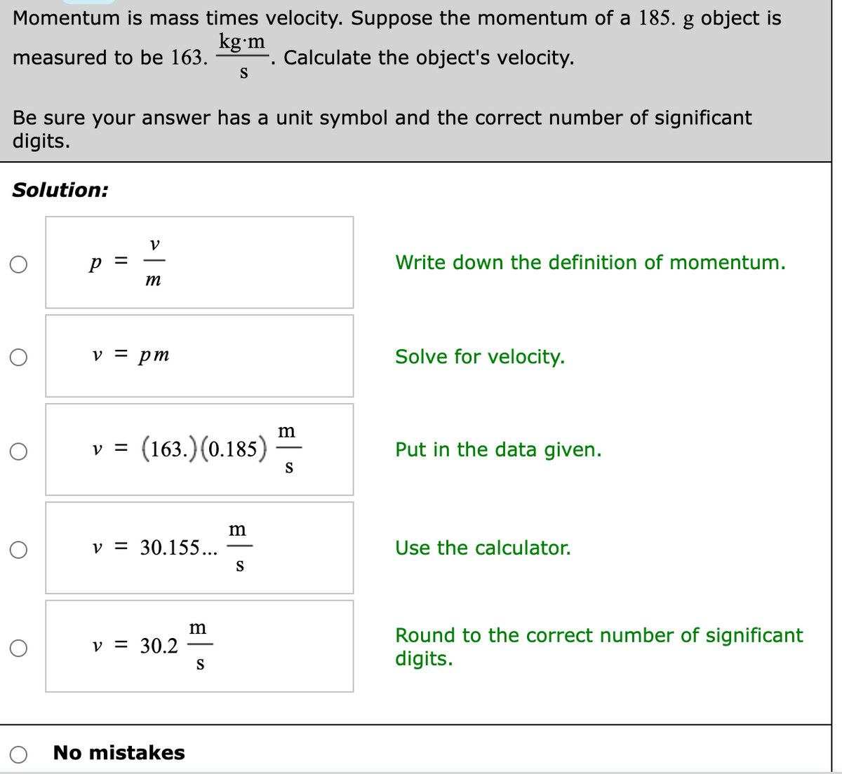 Momentum is mass times velocity. Suppose the momentum of a 185. g object is
kg•m
Calculate the object's velocity.
S
measured to be 163.
Be sure your answer has a unit symbol and the correct number of significant
digits.
Solution:
V
Write down the definition of momentum.
m
v = pm
Solve for velocity.
(163.) (0.185)
Put in the data given.
V =
S
m
v = 30.155...
Use the calculator.
S
Round to the correct number of significant
digits.
v = 30.2
S
No mistakes
