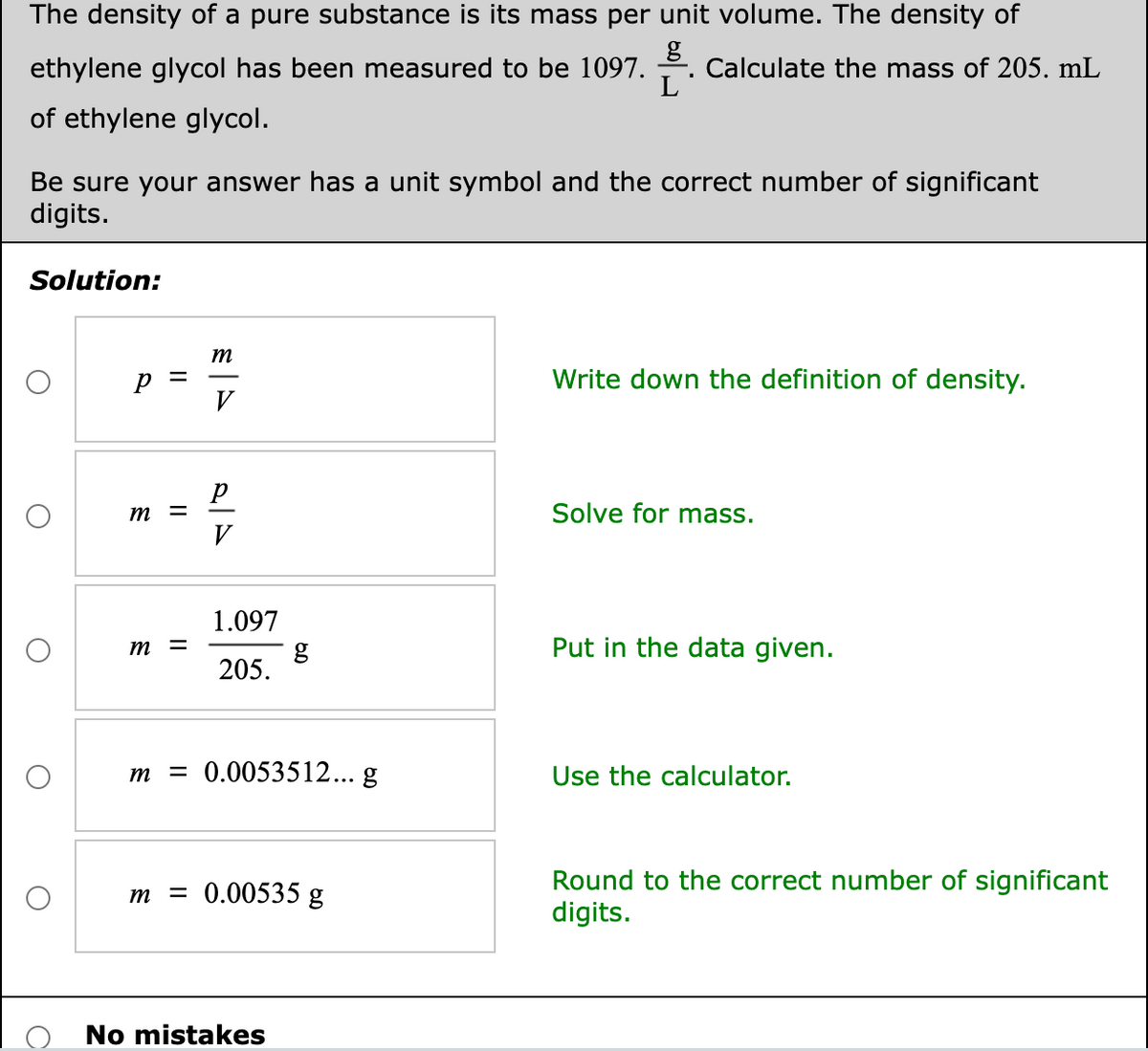 The density of a pure substance is its mass per unit volume. The density of
ethylene glycol has been measured to be l1097. .
g
Calculate the mass of 205. mL
of ethylene glycol.
Be sure your answer has a unit symbol and the correct number of significant
digits.
Solution:
m
Write down the definition of density.
V
m
Solve for mass.
V
1.097
m
Put in the data given.
205.
m = 0.0053512... g
Use the calculator.
Round to the correct number of significant
digits.
m
= 0.00535 g
No mistakes
II
II
