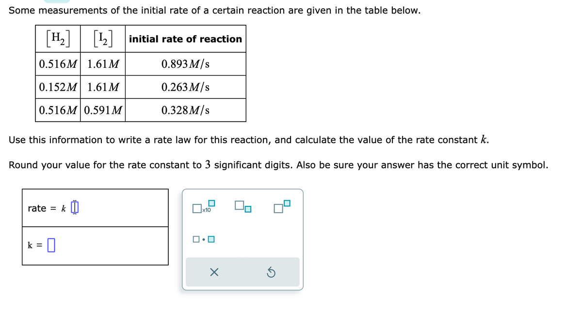 Some measurements of the initial rate of a certain reaction are given in the table below.
H₂] [¹2] initial rate of reaction
0.516M 1.61 M
0.893 M/s
0.152M 1.61M
0.263 M/s
0.516M 0.591M
0.328 M/s
Use this information to write a rate law for this reaction, and calculate the value of the rate constant k.
Round your value for the rate constant to 3 significant digits. Also be sure your answer has the correct unit symbol.
rate = k
= 0
k =
X
00
S