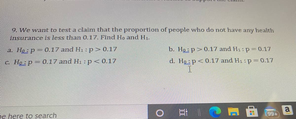 9. We want to test a claim that the proportion of people who do not have any health
insurance is less than 0.17. Find Ho and H1.
a. Ho p 0.17 and H1: p> 0.17
b. Ho: p> 0.17 and H1: p= 0.17
c. Ho: p= 0.17 and H1 : p <<0.17
d. Ho p<0.17 and H1 : p= 0.17
耳|0
a
99+
pe here to search
