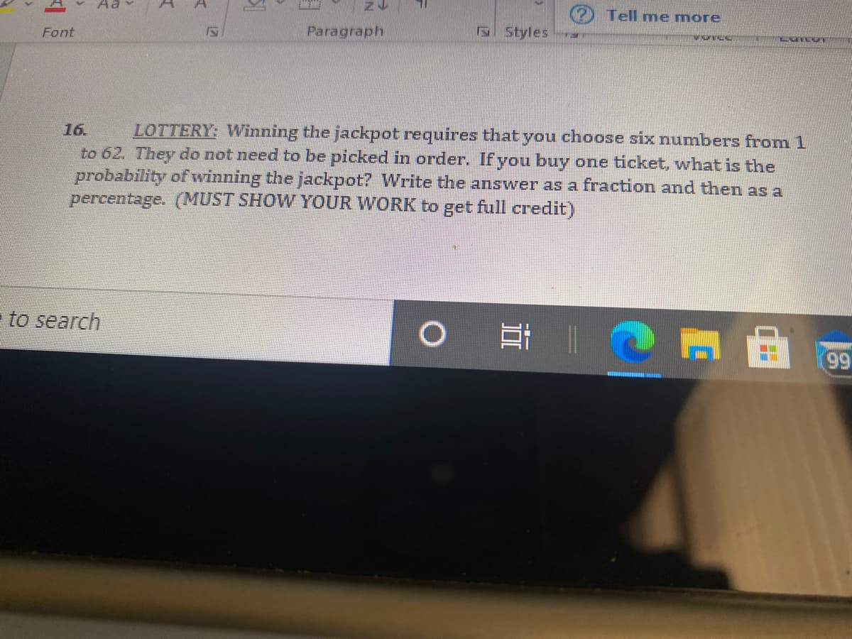 Tell me more
Font
Paragraph
S Styles
LOTTERY: Winning the jackpot requires that you choose six numbers from 1
to 62. They do not need to be picked in order. If you buy one ticket, what is the
probability of winning the jackpot? Write the answer as a fraction and then as a
percentage. (MUST SHOW YOUR WORK to get full credit)
16.
to search
99
