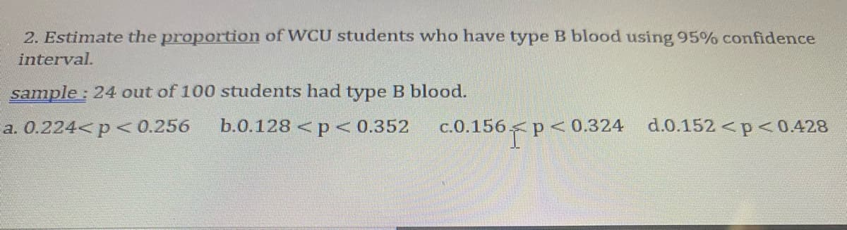 2. Estimate the proportion of WCU students who have type B blood using 95% confidence
interval.
sample: 24 out of 100 students had type B blood.
a. 0.224<p <0.256
b.0.128 <p <0.352
c.0.156 p<0.324
d.0.152 <p< 0.428
