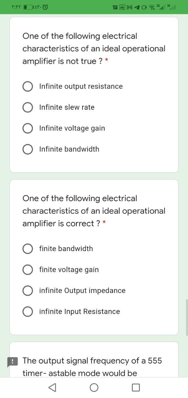 Y:YY IXr. O
One of the following electrical
characteristics of an ideal operational
amplifier is not true ? *
Infinite output resistance
Infinite slew rate
Infinite voltage gain
Infinite bandwidth
One of the following electrical
characteristics of an ideal operational
amplifier is correct ? *
finite bandwidth
finite voltage gain
infinite Output impedance
infinite Input Resistance
The output signal frequency of a 555
timer- astable mode would be
