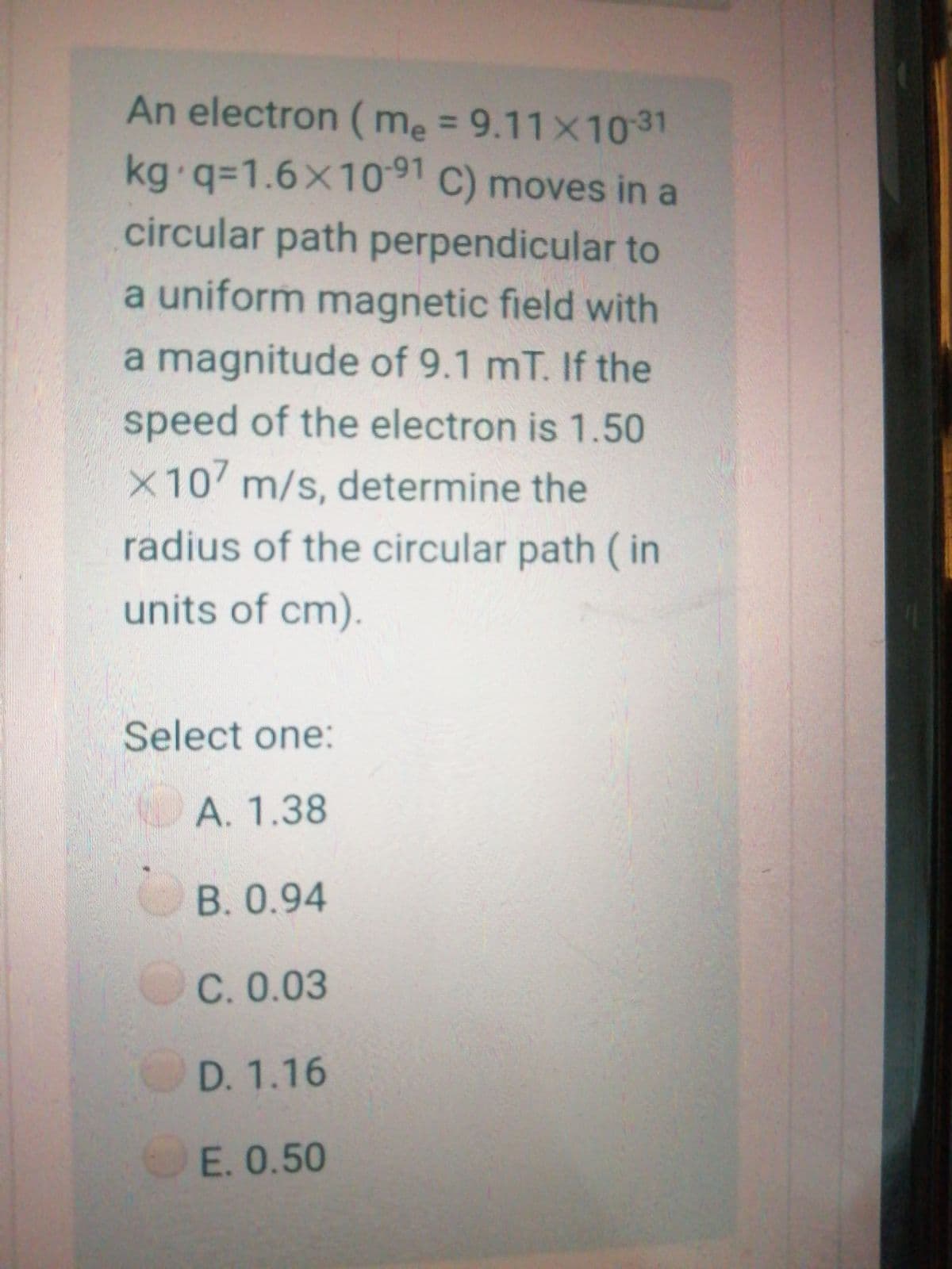 An electron ( me = 9.11x10 31
kg q%3D1.6×1091 C) moves in a
circular path perpendicular to
a uniform magnetic field with
a magnitude of 9.1 mT. If the
speed of the electron is 1.50
X10 m/s, determine the
radius of the circular path ( in
units of cm).
Select one:
A. 1.38
B.0.94
C. 0.03
D. 1.16
E. 0.50
