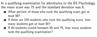 In a qualifying examination for admittance to the BS Psychology.
the mean score was 75 and the standard deviation was 8.
What percent of those who took the qualifying exam got at
least 90?
If there are 150 students who took the qualifying exam, how
many students got at least 90?
If 40 students scored between 60 and 75, how many students
took the qualifying examination?