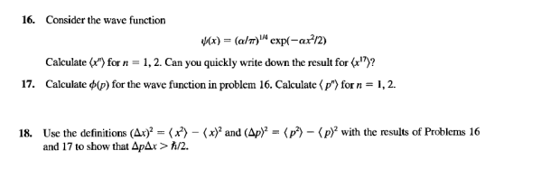 16. Consider the wave function
Mx) = (a/m)" cxp(-ar12)
Calculate (x") for n = 1, 2. Can you quickly write down the result for (a")?
17. Calculate d(p) for the wave function in problem 16. Calculate ( p") for n = 1, 2.
18. Use the definitions (Ax)? = (x) – (x)* and (Ap)² = (p) – (p)² with the results of Problems 16
and 17 to show that ApAx > ħ/2.
