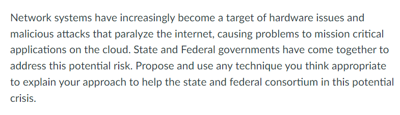 Network systems have increasingly become a target of hardware issues and
malicious attacks that paralyze the internet, causing problems to mission critical
applications on the cloud. State and Federal governments have come together to
address this potential risk. Propose and use any technique you think appropriate
to explain your approach to help the state and federal consortium in this potential
crisis.
