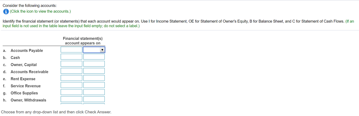 ---
## Financial Accounts Assignment

### Instructions:
Consider the following accounts:
[Click the icon to view the accounts.]

Identify the financial statement (or statements) that each account would appear on. Use the following abbreviations:
- **I** for Income Statement
- **OE** for Statement of Owner's Equity
- **B** for Balance Sheet
- **C** for Statement of Cash Flows

*(Note: If an input field is not used in the table, leave the input field empty; do not select a label.)*

### Accounts and Corresponding Financial Statements

| Account                      | Financial statement(s) account appears on          |
|------------------------------|----------------------------------------------------|
| a. Accounts Payable          | [Dropdown List]                                    |
| b. Cash                      | [Dropdown List]                                    |
| c. Owner, Capital            | [Dropdown List]                                    |
| d. Accounts Receivable       | [Dropdown List]                                    |
| e. Rent Expense              | [Dropdown List]                                    |
| f. Service Revenue           | [Dropdown List]                                    |
| g. Office Supplies           | [Dropdown List]                                    |
| h. Owner, Withdrawals        | [Dropdown List]                                    |

### Instructions for Use:
- Choose from any drop-down list and then click "Check Answer."

This exercise will help you understand how different accounts are classified and where they appear within financial statements.

---

**Explanation of Diagram:**

The table contains a list of accounts in the left column and empty input fields (drop-down lists) in the right column for indicating the corresponding financial statements. Users need to select the appropriate financial statement(s) from the drop-down list for each account.

---