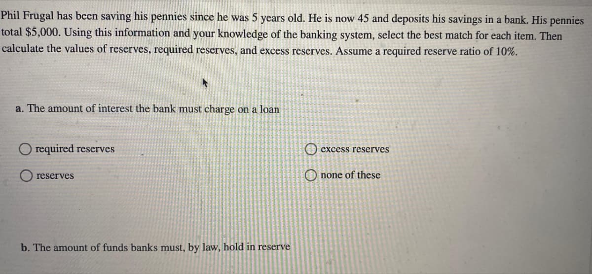 Phil Frugal has been saving his pennies since he was 5 years old. He is now 45 and deposits his savings in a bank. His pennies
total $5,000. Using this information and your knowledge of the banking system, select the best match for each item. Then
calculate the values of reserves, required reserves, and excess reserves. Assume a required reserve ratio of 10%.
a. The amount of interest the bank must charge on a loan
Orequired reserves
reserves
b. The amount of funds banks must, by law, hold in reserve
excess reserves
none of these