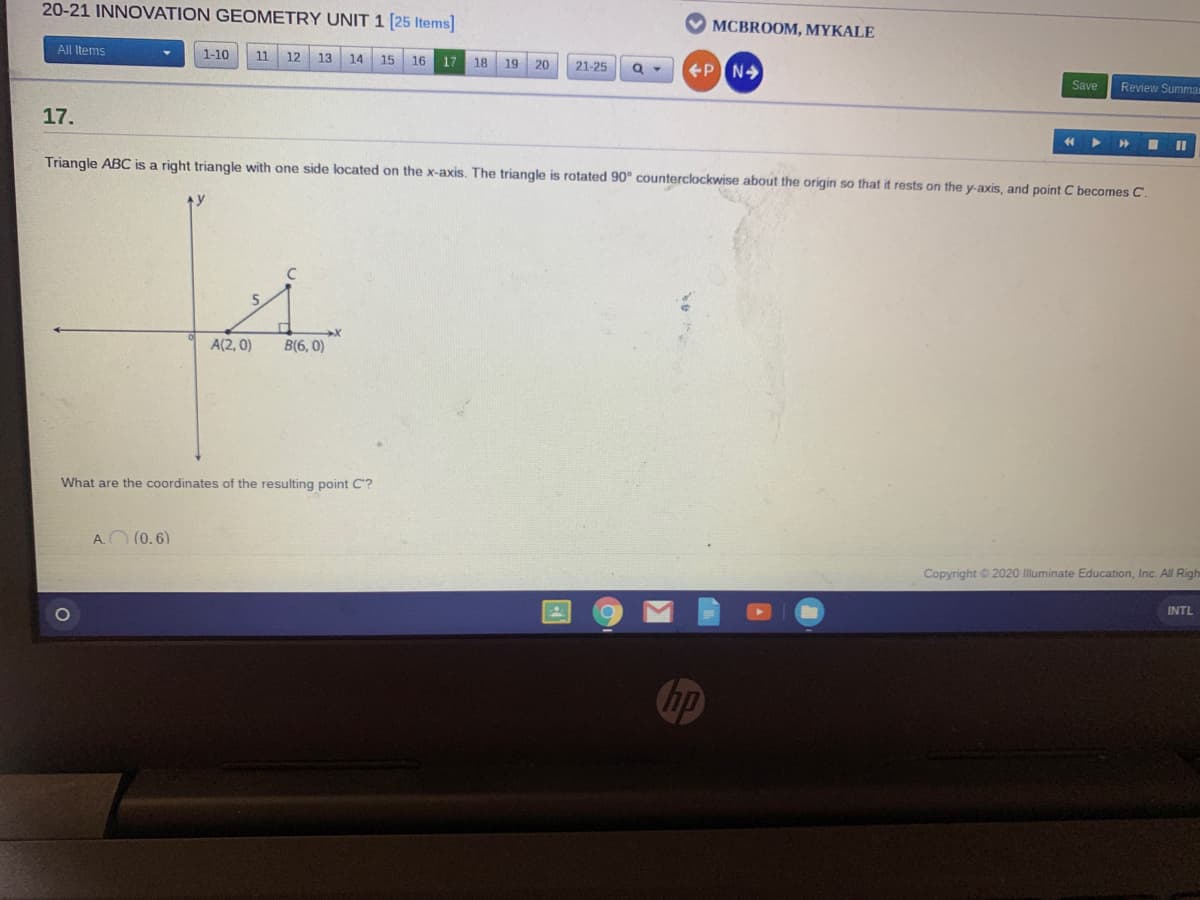 20-21 INNOVATION GEOMETRY UNIT 1 [25 Items]
MCBROOM, MYKALE
All Items
1-10
11
12
13
14
15 16 17 18
19
20
21-25
Save
Review Summar
17.
44
Triangle ABC is a right triangle with one side located on the x-axis. The triangle is rotated 90° counterclockwise about the origin so that
rests on the y-axis, and point C becomes C.
A(2, 0)
B(6, 0)
What are the coordinates of the resulting point C'?
AO (0.6)
Copyright © 2020 Illuminate Education, Inc. All Righ
INTL
hp
