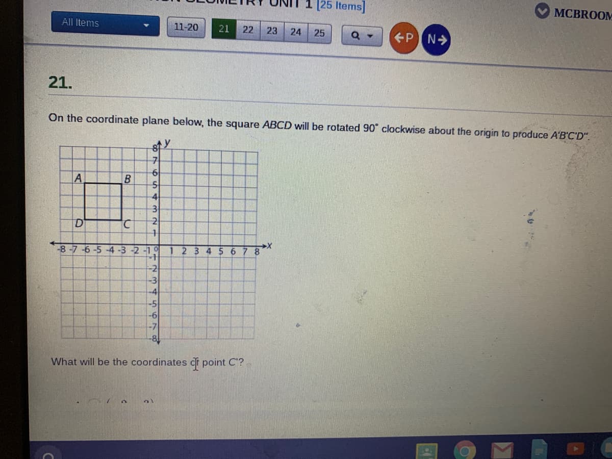 1 [25 Items]
MCBROOM
All Items
11-20
21
22
23
24
25
PIN>
21.
On the coordinate plane below, the square ABCD will be rotated 90 clockwise about the origin to produce A'B'C'D".
6
A
4.
3
2
-8-7
-5 -4 -3 -2 -1 0
1234 56 7 8
-2
What will be the coordinates df point C'?
