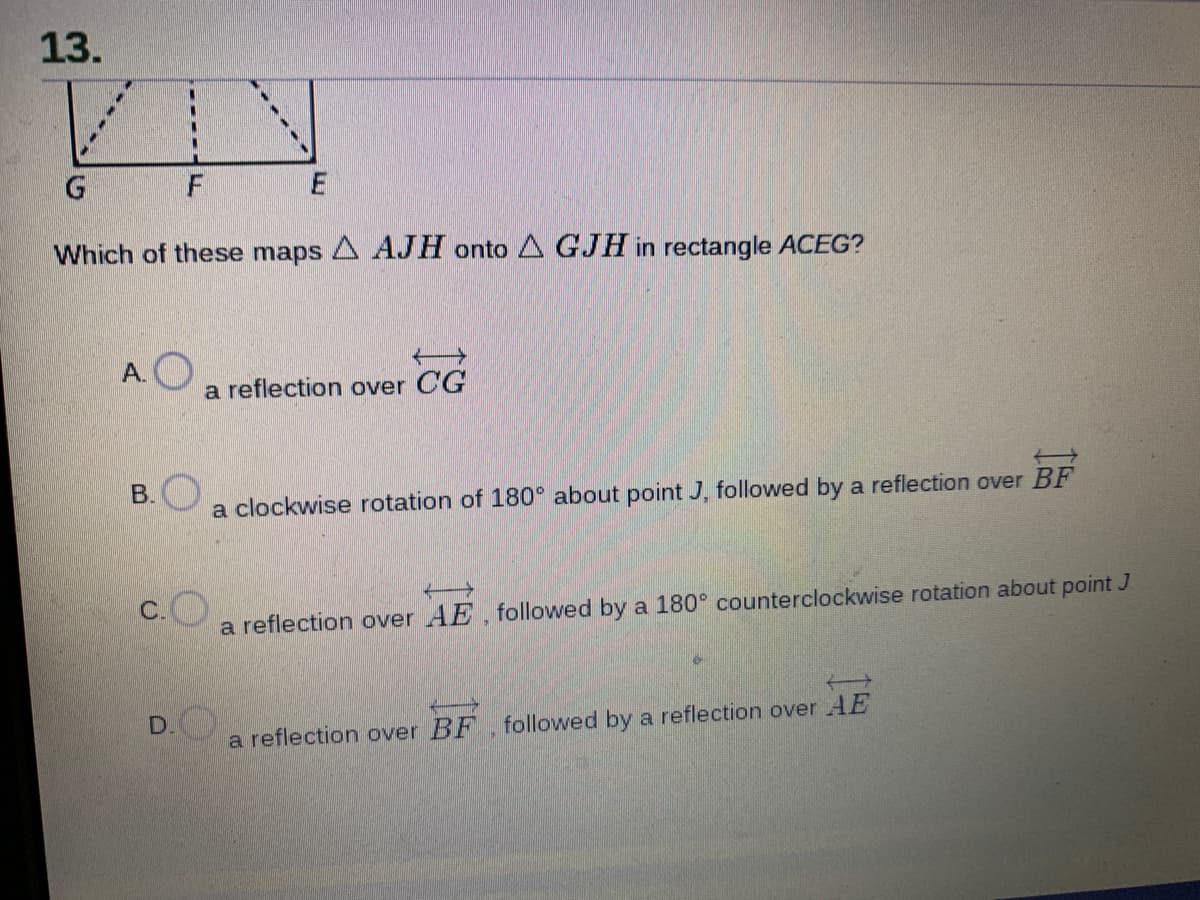 13.
Which of these maps A AJH onto A GJH in rectangle ACEG?
A.O
a reflection over CG
B.
a clockwise rotation of 180 about point J, followed by a reflection over BF
c.O
a reflection over AE, followed by a 180° counterclockwise rotation about point J
D.
a reflection over BF, followed by a reflection over AE
