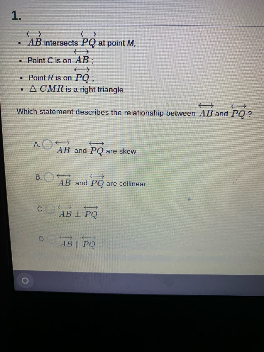 1.
• AB intersects PQ at point M;
• Point C is on AB;
Point R is on PQ ;
A CMR is a right triangle.
Which statement describes the relationship between AB and PQ ?
A.O
AB and PQ are skew
B.
一
AB and PQ are collinear
C.
一
АB I PQ
AB PQ
