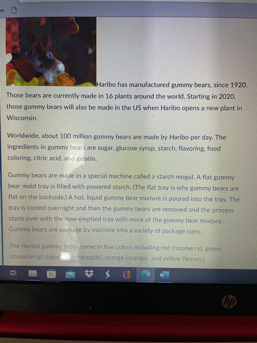 m
Haribo has manufactured gummy bears, since 1920.
Those bears are currently made in 16 plants around the world. Starting in 2020,
those gummy bears will also be made in the US when Haribo opens a new plant in
Wisconsin.
Worldwide, about 100 million gummy bears are made by Haribo per day. The
ingredients in gummy bears are sugar, glucose syrup, starch, flavoring, food
coloring, citric acid, and gelatin.
Gummy bears are made in a special machine called a starch mogul. A flat gummy
bear mold tray is filled with powered starch. (The flat tray is why gummy bears are
flat on the backside.) A hot, liquid gummy bear mixture is poured into the tray. The
tray is cooled overnight and then the gummy bears are removed and the process
starts over with the now emptied tray with more of the gummy bear mixture.
Gummy bears are package by machine into a variety of package sizes.
The Haribo gummy bears come in five colors including red (raspberry), green
(strawberry), color (pineapple), orange (orange), and yellow (lemon.)
hp
