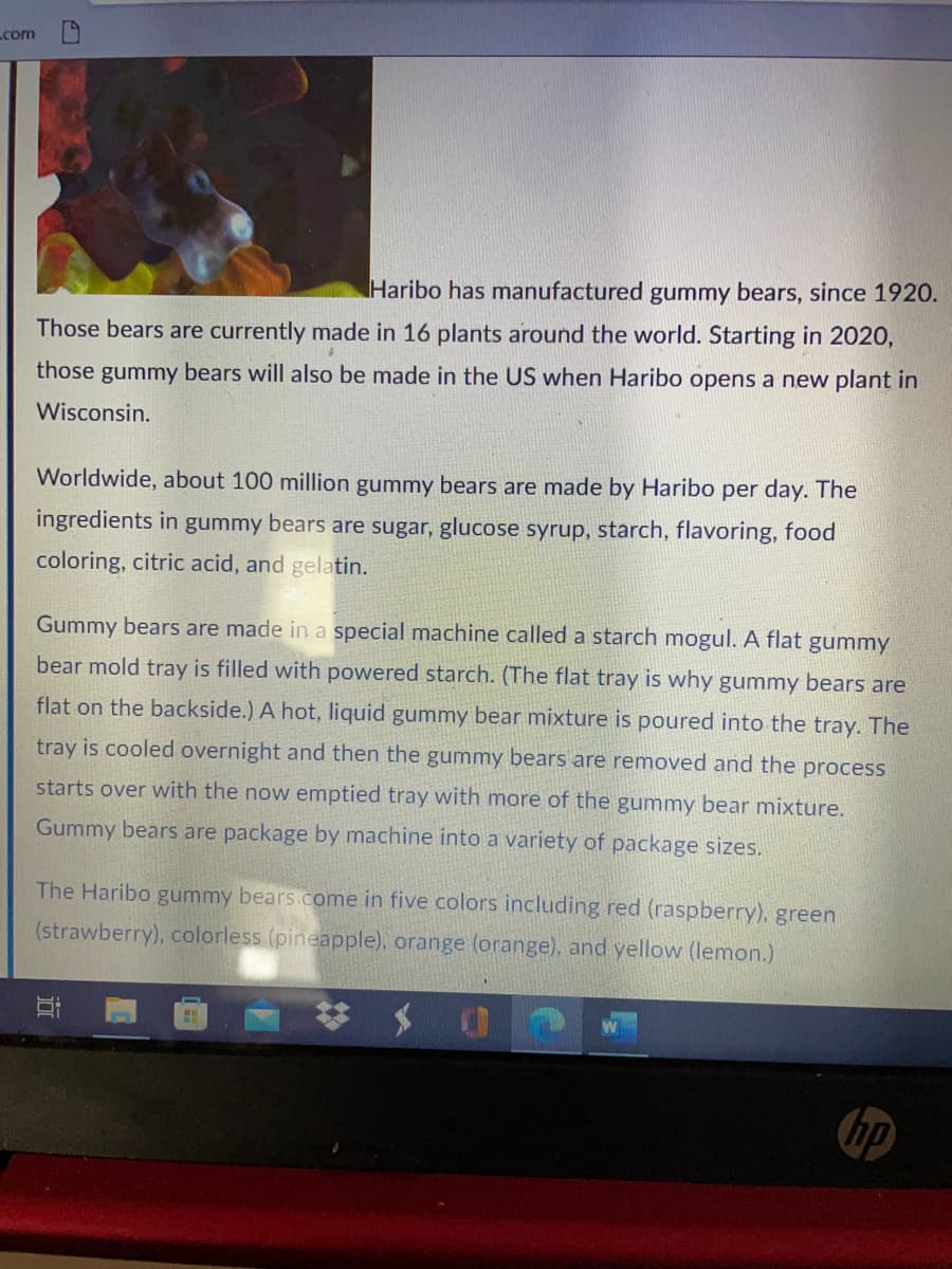 com
Haribo has manufactured gummy bears, since 1920.
Those bears are currently made in 16 plants around the world. Starting in 2020,
those gummy bears will also be made in the US when Haribo opens a new plant in
Wisconsin.
Worldwide, about 100 million gummy bears are made by Haribo per day. The
ingredients in gummy bears are sugar, glucose syrup, starch, flavoring, food
coloring, citric acid, and gelatin.
Gummy bears are made in a special machine called a starch mogul. A flat gummy
bear mold tray is filled with powered starch. (The flat tray is why gummy bears are
flat on the backside.) A hot, liquid gummy bear mixture is poured into the tray. The
tray is cooled overnight and then the gummy bears are removed and the process
starts over with the now emptied tray with more of the gummy bear mixture.
Gummy bears are package by machine into a variety of package sizes.
The Haribo gummy bears.come in five colors including red (raspberry), green
(strawberry), colorless (pineapple), orange (orange), and yellow (lemon.)
hp
