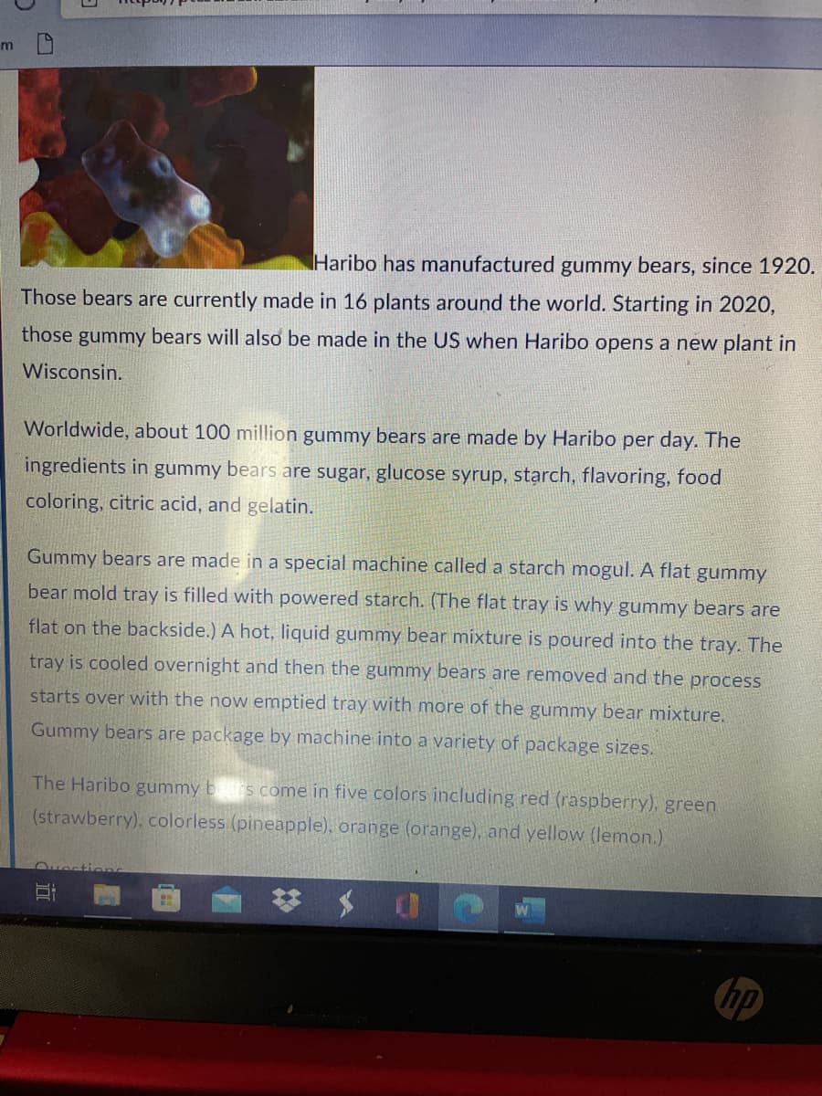 Haribo has manufactured gummy bears, since 1920.
Those bears are currently made in 16 plants around the world. Starting in 2020,
those gummy bears will also be made in the US when Haribo opens a new plant in
Wisconsin.
Worldwide, about 100 million gummy bears are made by Haribo per day. The
ingredients in gummy bears are sugar, glucose syrup, starch, flavoring, food
coloring, citric acid, and gelatin.
Gummy bears are made in a special machine called a starch mogul. A flat gummy
bear mold tray is filled with powered starch. (The flat tray is why gummy bears are
flat on the backside.) A hot, liquid gummy bear mixture is poured into the tray. The
tray is cooled overnight and then the gummy bears are removed and the process
starts over with the now emptied tray with more of the gummy bear mixture.
Gummy bears are package by machine into a variety of package sizes.
The Haribo gummy b s come in five colors including red (raspberry), green
(strawberry), colorless (pineapple), orange (orange), and yellow (lemon.)
Ouection
hp
