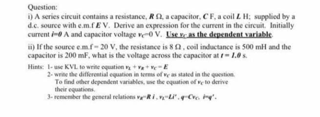 Question:
i) A series circuit contains a resistance, RQ, a capacitor, C F, a coil L H; supplicd by a
d.c. source with e.m.fE V. Derive an expression for the current in the circuit. Initially
current i-0 A and capacitor voltage v-0 v. Use ve as the dependent variable
ii) If the source e.m.f-20 V, the resistance is 8 2, coil inductance is 500 mH and the
capacitor is 200 mF, what is the voltage across the capacitor at t= 1.0 s.
Hints: 1- use KVL to write equation v + va+ ve-E
2- write the differential equation in terms of ve as stated in the question.
To find other dependent variables, use the equation of ve to derive
their equations.
3- remember the general relations v Ri, v Li'.q Cve, i'.
