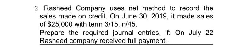 2. Rasheed Company uses net method to record the
sales made on credit. On June 30, 2019, it made sales
of $25,000 with term 3/15, n/45.
Prepare the required journal entries, if: On July 22
Rasheed company received full payment.
