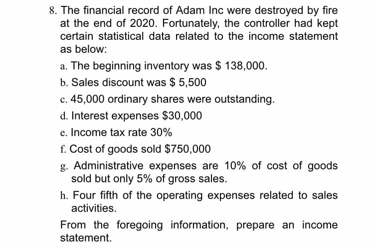 8. The financial record of Adam Inc were destroyed by fire
at the end of 2020. Fortunately, the controller had kept
certain statistical data related to the income statement
as below:
a. The beginning inventory was $ 138,000.
b. Sales discount was $ 5,500
c. 45,000 ordinary shares were outstanding.
d. Interest expenses $30,000
e. Income tax rate 30%
f. Cost of goods sold $750,000
g. Administrative expenses are 10% of cost of goods
sold but only 5% of gross sales.
h. Four fifth of the operating expenses related to sales
activities.
From the foregoing information, prepare an income
statement.
