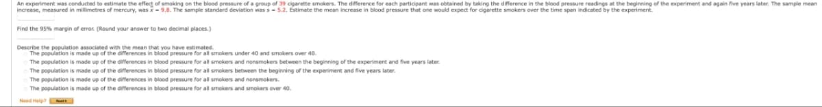 An experiment was conducted to estimate the effect of smoking on the blood pressure of a group of 39 cigarette smokers. The difference for each participant was obtained by taking the difference in the blood pressure readings at the beginning of the experiment and again five years later. The sample mean
increase, measured in millimetres of mercury, was x = 9.8. The sample standard deviation was s = 5.2. Estimate the mean increase in blood pressure that one would expect for cigarette smokers over the time span indicated by the experiment.
Find the 95% margin of error. (Round your answer to two decimal places.)
Describe the population associated with the mean that you have estimated.
The population is made up of the differences in blood pressure for all smokers under 40 and smokers over 40.
The population is made up of the differences in blood pressure for all smokers and nonsmokers between the beginning of the experiment and five years later.
The population is made up of the differences in blood pressure for all smokers between the beginning of the experiment and five years later.
The population is made up of the differences in blood pressure for all smokers and nonsmokers.
The population is made up of the differences in blood pressure for all smokers and smokers over 40.
Need Help?