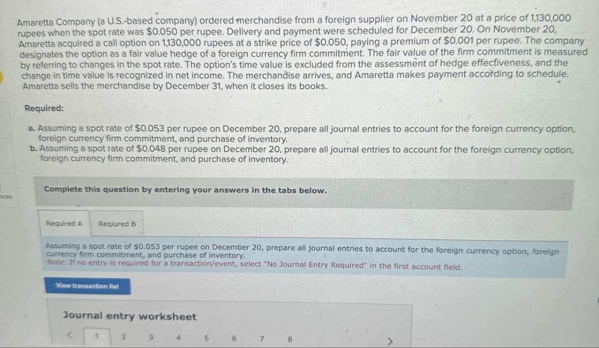 ances
Amaretta Company (a U.S.-based company) ordered merchandise from a foreign supplier on November 20 at a price of 1,130,000
rupees when the spot rate was $0.050 per rupee. Delivery and payment were scheduled for December 20. On November 20,
Amaretta acquired a call option on 1,130,000 rupees at a strike price of $0.050, paying a premium of $0.001 per rupee. The company
designates the option as a fair value hedge of a foreign currency firm commitment. The fair value of the firm commitment is measured
by referring to changes in the spot rate. The option's time value is excluded from the assessment of hedge effectiveness, and the
change in time value is recognized in net income. The merchandise arrives, and Amaretta makes payment according to schedule.
Amaretta sells the merchandise by December 31, when it closes its books.
Required:
a. Assuming a spot rate of $0.053 per rupee on December 20, prepare all journal entries to account for the foreign currency option,
foreign currency firm commitment, and purchase of inventory.
b. Assuming a spot rate of $0.048 per rupee on December 20, prepare all journal entries to account for the foreign currency option,
foreign currency firm commitment, and purchase of inventory.
Complete this question by entering your answers in the tabs below.
Required A Reqiured B
Assuming a spot rate of $0.053 per rupee on December 20, prepare all journal entries to account for the foreign currency option, foreign
currency firm commitment, and purchase of inventory.
Note: If no entry is required for a transaction/event, select "No Journal Entry Required" in the first account field.
View transaction list
Journal entry worksheet
<
1
2
3
4
5 6 7