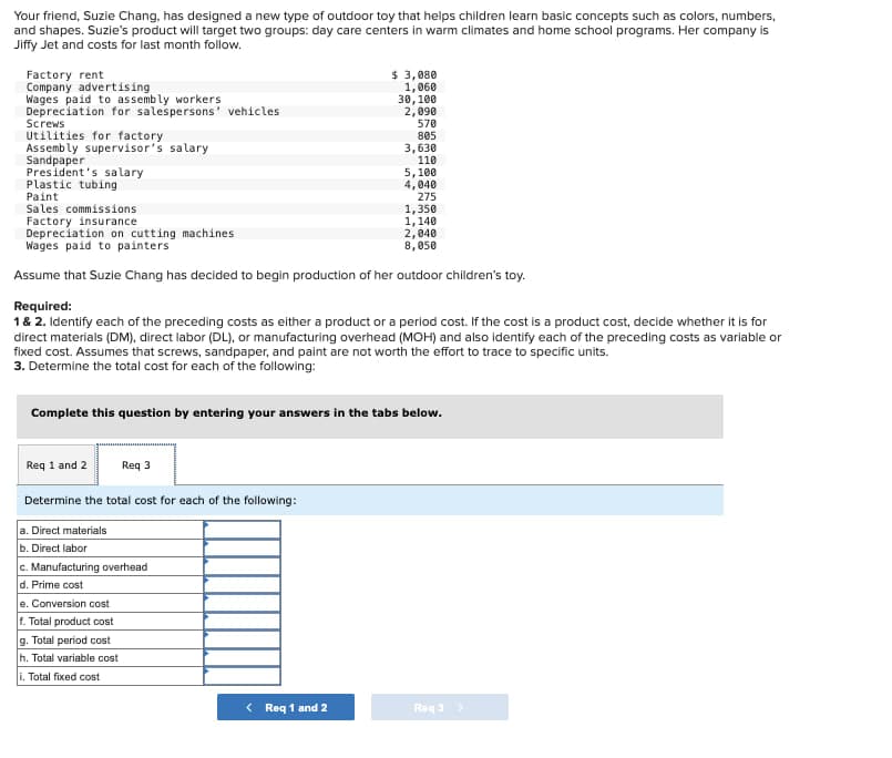 Your friend, Suzie Chang, has designed a new type of outdoor toy that helps children learn basic concepts such as colors, numbers,
and shapes. Suzie's product will target two groups: day care centers in warm climates and home school programs. Her company is
Jiffy Jet and costs for last month follow.
Factory rent
Company advertising
Wages paid to assembly workers
Depreciation for salespersons' vehicles
Screws
Utilities for factory
Assembly supervisor's salary
Sandpaper
President's salary
Plastic tubing
Paint
Sales commissions
Factory insurance
$ 3,080
1,060
30,100
2,090
570
805
3,630
110
5,100
4,040
275
1,350
1,140
2,040
8,050
Depreciation on cutting machines
Wages paid to painters
Assume that Suzie Chang has decided to begin production of her outdoor children's toy.
Required:
1 & 2. Identify each of the preceding costs as either a product or a period cost. If the cost is a product cost, decide whether it is for
direct materials (DM), direct labor (DL), or manufacturing overhead (MOH) and also identify each of the preceding costs as variable or
fixed cost. Assumes that screws, sandpaper, and paint are not worth the effort to trace to specific units.
3. Determine the total cost for each of the following:
Complete this question by entering your answers in the tabs below.
Req 1 and 2
Req 3
Determine the total cost for each of the following:
a. Direct materials
b. Direct labor
c. Manufacturing overhead
d. Prime cost
e. Conversion cost
f. Total product cost
g. Total period cost
h. Total variable cost
i. Total fixed cost
< Req 1 and 2
Req3 >