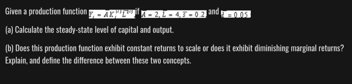 Given a production function
| Y₁ = AK ''³¹²²³ if A = 2, L = 4, 5 = 0.2.
and=0.05
(a) Calculate the steady-state level of capital and output.
(b) Does this production function exhibit constant returns to scale or does it exhibit diminishing marginal returns?
Explain, and define the difference between these two concepts.